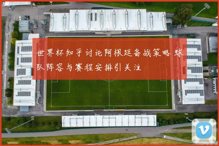 世界杯知乎讨论阿根廷备战策略 球队阵容与赛程安排引关注