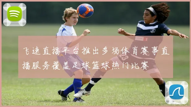 飞速直播平台推出多场体育赛事直播服务覆盖足球篮球热门比赛