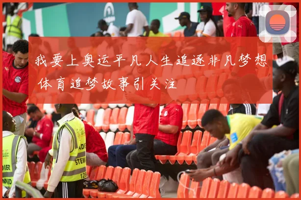 我要上奥运平凡人生追逐非凡梦想 体育追梦故事引关注