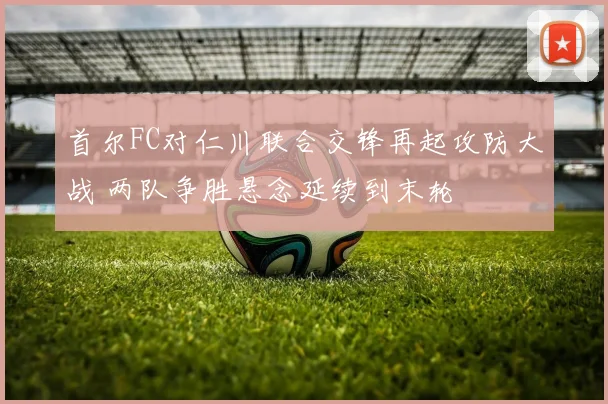 首尔FC对仁川联合交锋再起攻防大战 两队争胜悬念延续到末轮