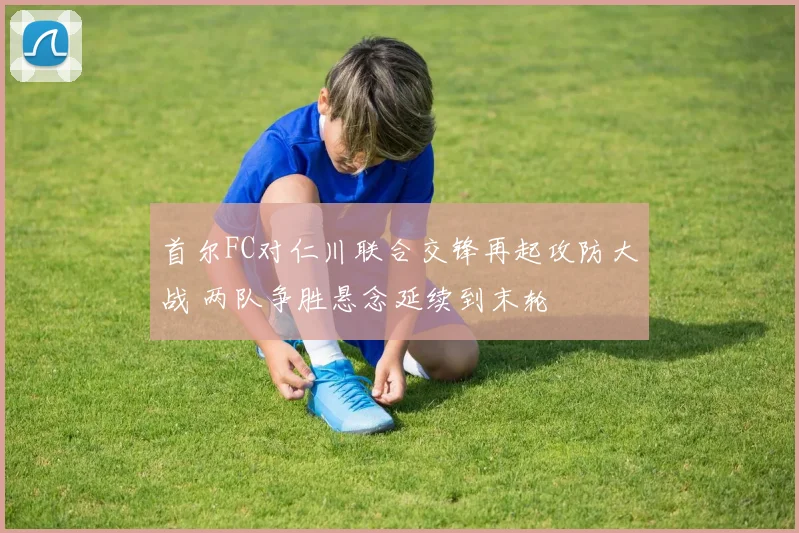 首尔FC对仁川联合交锋再起攻防大战 两队争胜悬念延续到末轮