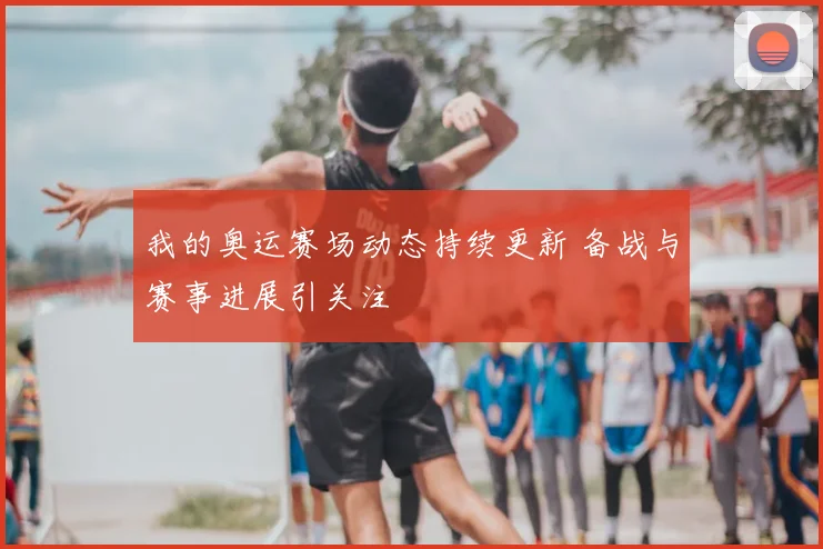 我的奥运赛场动态持续更新 备战与赛事进展引关注